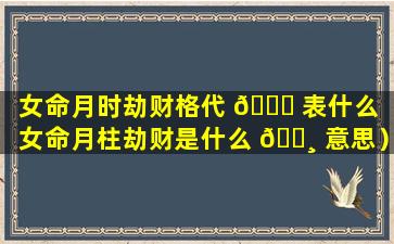 女命月时劫财格代 🐟 表什么（女命月柱劫财是什么 🕸 意思）